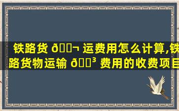 铁路货 🐬 运费用怎么计算,铁路货物运输 🐳 费用的收费项目及收费标准